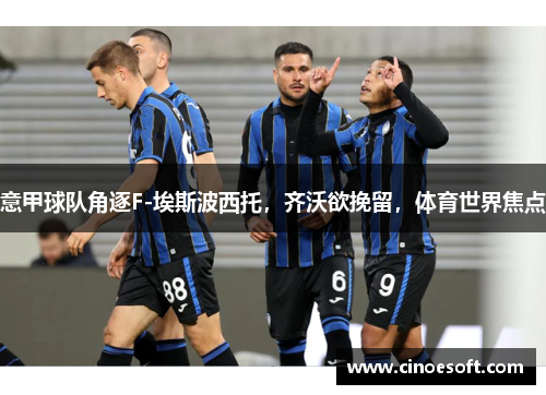 意甲球队角逐F-埃斯波西托，齐沃欲挽留，体育世界焦点